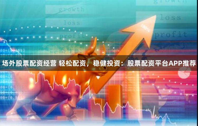 场外股票配资经营 轻松配资，稳健投资：股票配资平台APP推荐