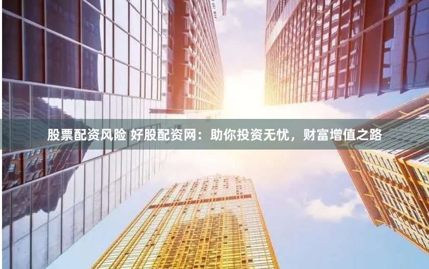 股票配资风险 好股配资网：助你投资无忧，财富增值之路