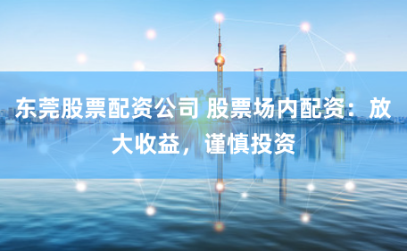 东莞股票配资公司 股票场内配资：放大收益，谨慎投资